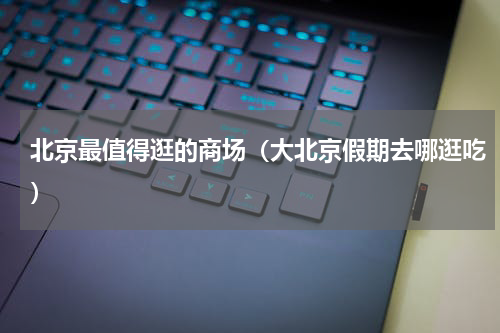 北京最值得逛的商场（大北京假期去哪逛吃）