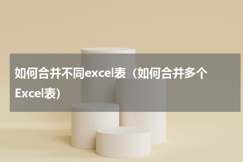如何合并不同excel表（如何合并多个Excel表）
