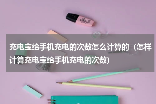 充电宝给手机充电的次数怎么计算的（怎样计算充电宝给手机充电的次数）