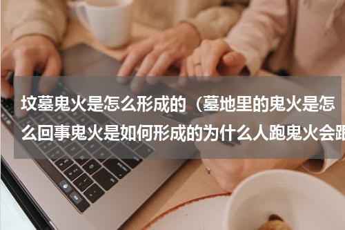 坟墓鬼火是怎么形成的（墓地里的鬼火是怎么回事鬼火是如何形成的为什么人跑鬼火会跟着跑）