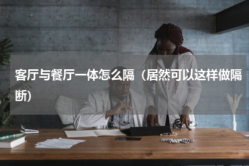 客厅与餐厅一体怎么隔（居然可以这样做隔断）