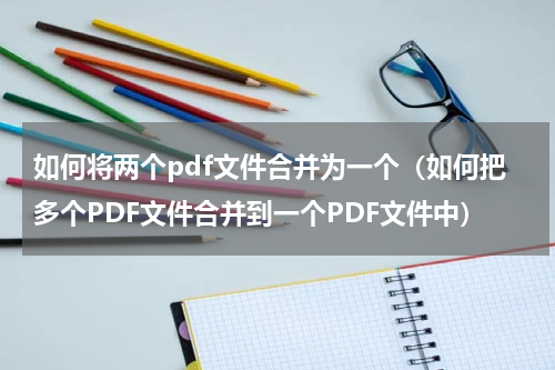 如何将两个pdf文件合并为一个（如何把多个PDF文件合并到一个PDF文件中）