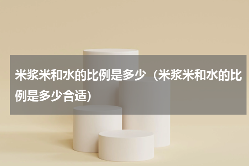 米浆米和水的比例是多少（米浆米和水的比例是多少合适）