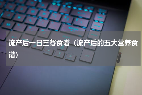 流产后一日三餐食谱（流产后的五大营养食谱）
