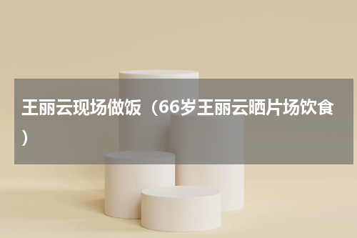 王丽云现场做饭（66岁王丽云晒片场饮食）