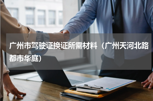 广州市驾驶证换证所需材料（广州天河北路都市华庭）