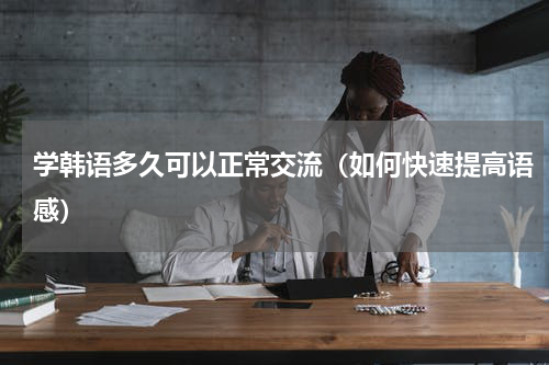 学韩语多久可以正常交流（如何快速提高语感）