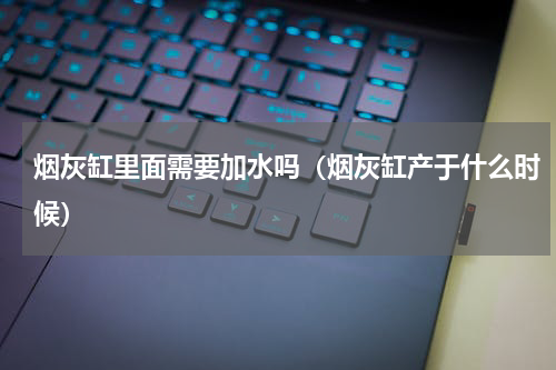 烟灰缸里面需要加水吗（烟灰缸产于什么时候）