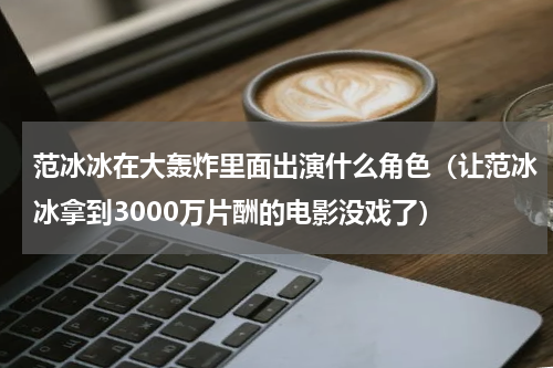 范冰冰在大轰炸里面出演什么角色（让范冰冰拿到3000万片酬的电影没戏了）
