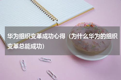 华为组织变革成功心得（为什么华为的组织变革总能成功）