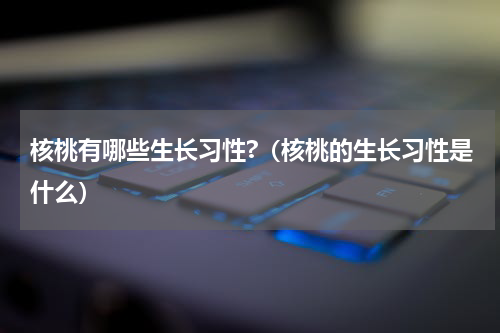 核桃有哪些生长习性?（核桃的生长习性是什么）