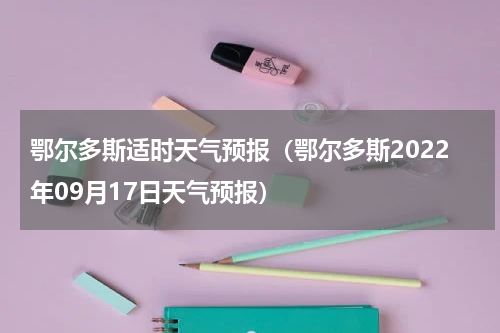 鄂尔多斯适时天气预报（鄂尔多斯2022年09月17日天气预报）