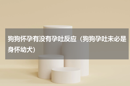 狗狗怀孕有没有孕吐反应（狗狗孕吐未必是身怀幼犬）