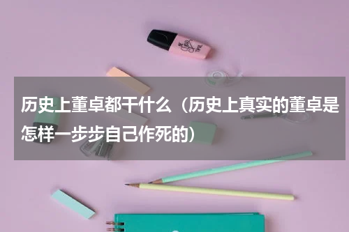 历史上董卓都干什么（历史上真实的董卓是怎样一步步自己作死的）