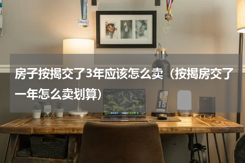 房子按揭交了3年应该怎么卖（按揭房交了一年怎么卖划算）