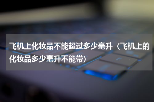 飞机上化妆品不能超过多少毫升（飞机上的化妆品多少毫升不能带）