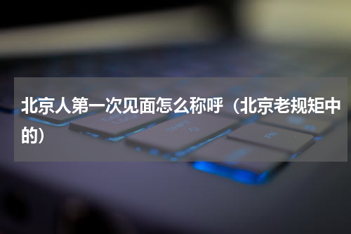 北京人第一次见面怎么称呼（北京老规矩中的）