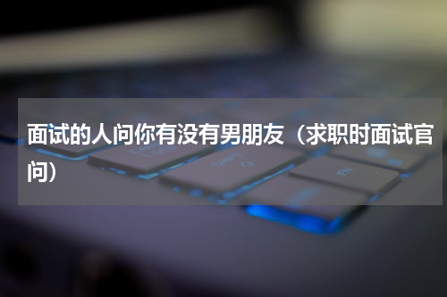 面试的人问你有没有男朋友（求职时面试官问）