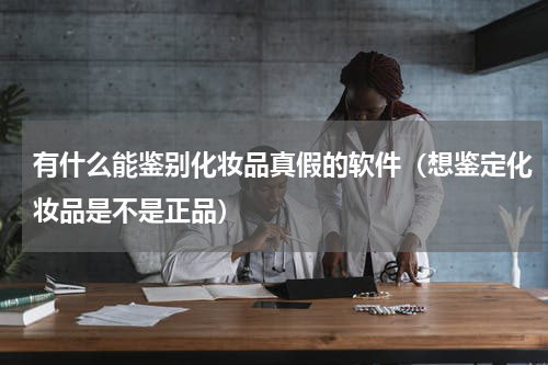 有什么能鉴别化妆品真假的软件（想鉴定化妆品是不是正品）