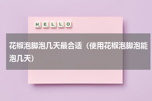 花椒泡脚泡几天最合适（使用花椒泡脚泡能泡几天）