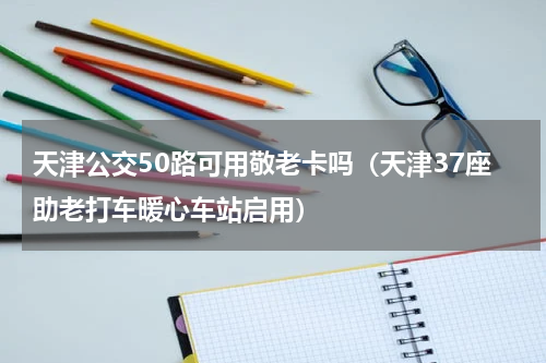 天津公交50路可用敬老卡吗（天津37座助老打车暖心车站启用）
