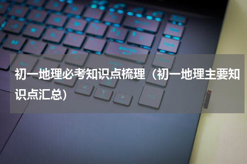 初一地理必考知识点梳理（初一地理主要知识点汇总）