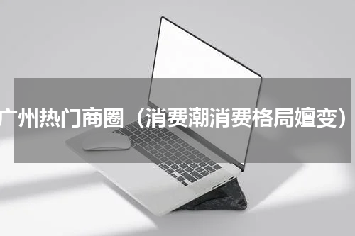 广州热门商圈（消费潮消费格局嬗变）