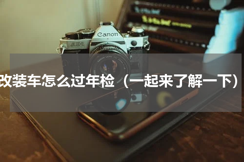 改装车怎么过年检（一起来了解一下）