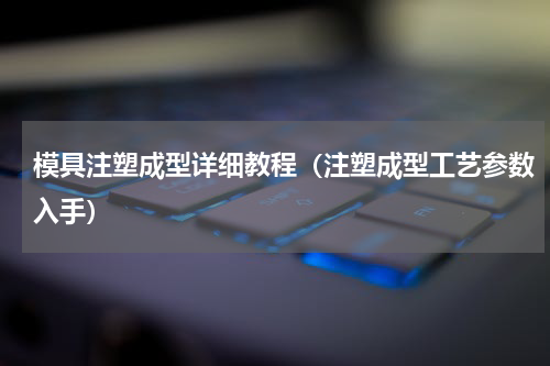 模具注塑成型详细教程（注塑成型工艺参数入手）