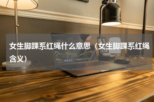 女生脚踝系红绳什么意思（女生脚踝系红绳含义）