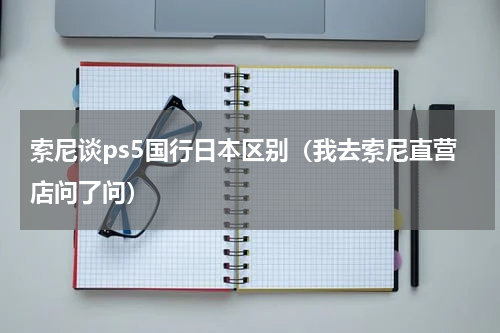 索尼谈ps5国行日本区别（我去索尼直营店问了问）