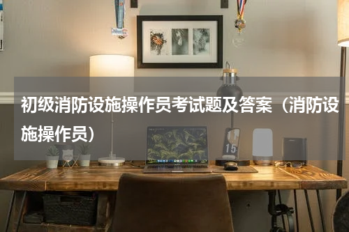 初级消防设施操作员考试题及答案（消防设施操作员）