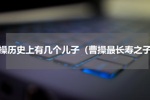 曹操历史上有几个儿子（曹操最长寿之子）