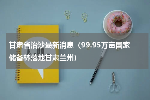 甘肃省治沙最新消息（99.95万亩国家储备林落地甘肃兰州）