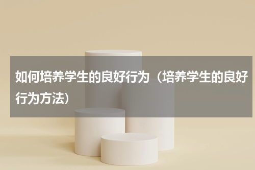 如何培养学生的良好行为（培养学生的良好行为方法）