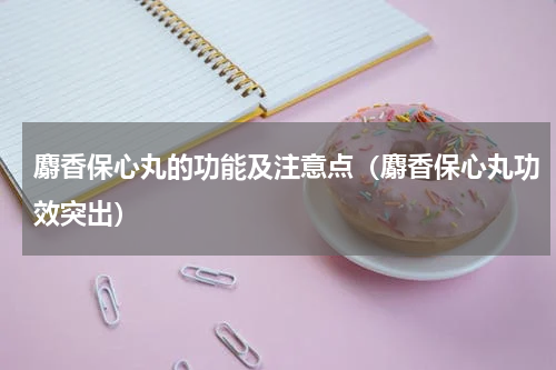 麝香保心丸的功能及注意点（麝香保心丸功效突出）