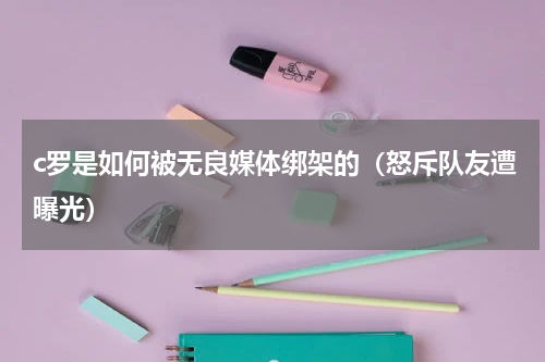 c罗是如何被无良媒体绑架的（怒斥队友遭曝光）