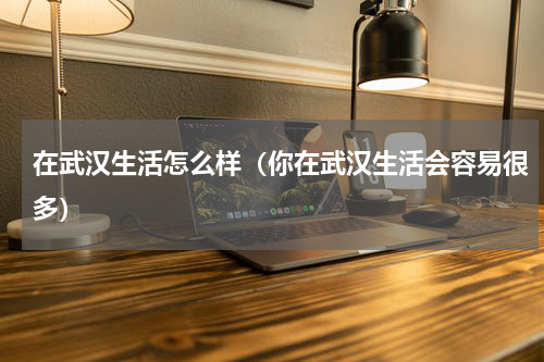 在武汉生活怎么样（你在武汉生活会容易很多）