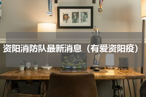 资阳消防队最新消息（有爱资阳疫）