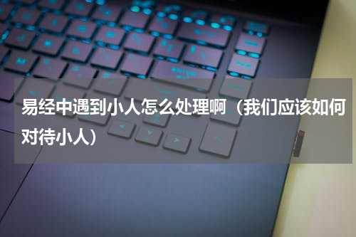 易经中遇到小人怎么处理啊（我们应该如何对待小人）