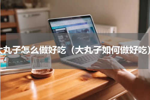大丸子怎么做好吃（大丸子如何做好吃）
