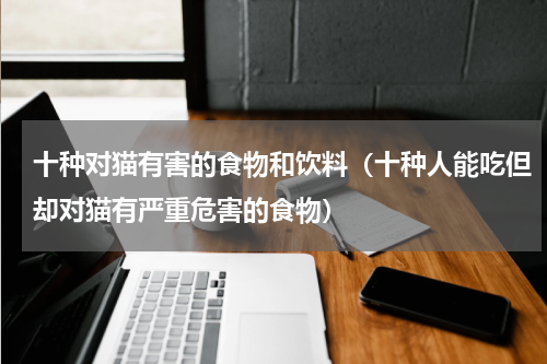 十种对猫有害的食物和饮料（十种人能吃但却对猫有严重危害的食物）