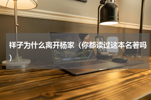 祥子为什么离开杨家（你都读过这本名著吗）