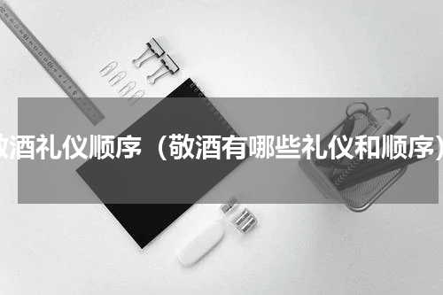 敬酒礼仪顺序（敬酒有哪些礼仪和顺序）