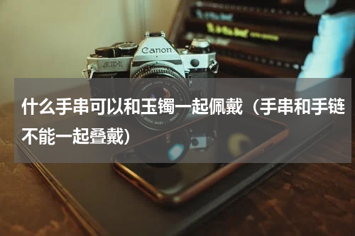 什么手串可以和玉镯一起佩戴（手串和手链不能一起叠戴）