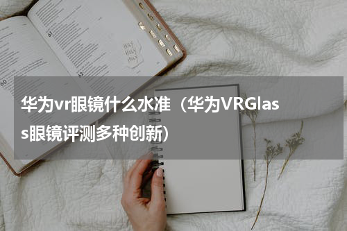 华为vr眼镜什么水准（华为VRGlass眼镜评测多种创新）