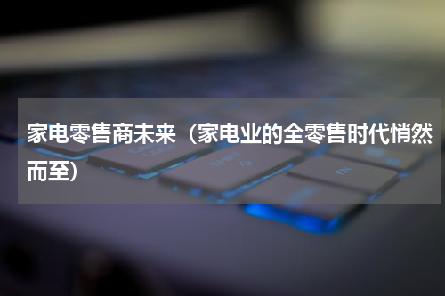 家电零售商未来（家电业的全零售时代悄然而至）