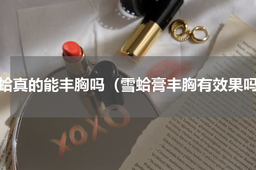 雪蛤真的能丰胸吗（雪蛤膏丰胸有效果吗）
