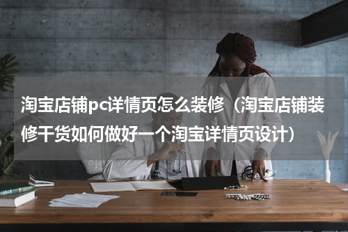 淘宝店铺pc详情页怎么装修（淘宝店铺装修干货如何做好一个淘宝详情页设计）