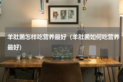 羊肚菌怎样吃营养最好（羊肚菌如何吃营养最好）